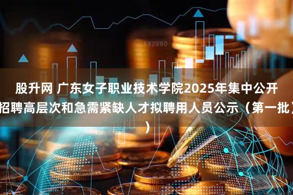 股升网 广东女子职业技术学院2025年集中公开招聘高层次和急需紧缺人才拟聘用人员公示（第一批）