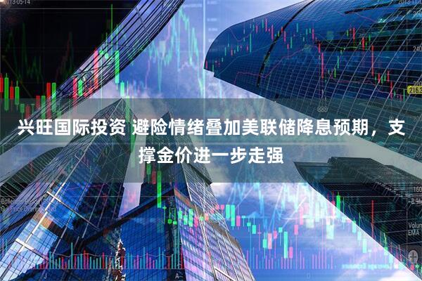 兴旺国际投资 避险情绪叠加美联储降息预期，支撑金价进一步走强