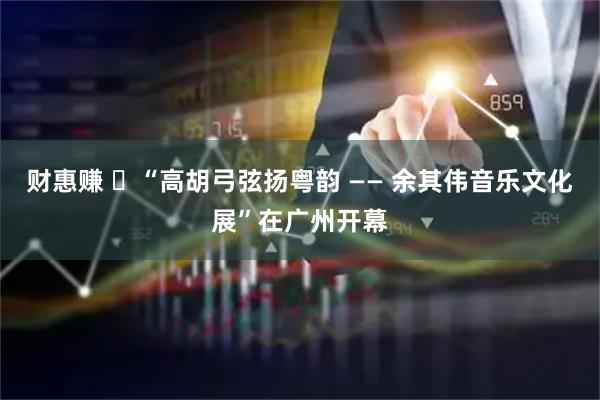 财惠赚 ​“高胡弓弦扬粤韵 —— 余其伟音乐文化展”在广州开幕