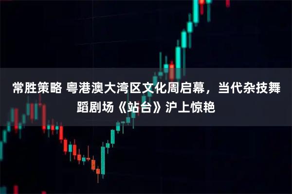 常胜策略 粤港澳大湾区文化周启幕，当代杂技舞蹈剧场《站台》沪上惊艳