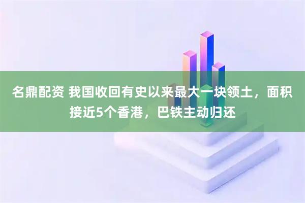 名鼎配资 我国收回有史以来最大一块领土，面积接近5个香港，巴铁主动归还