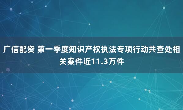广信配资 第一季度知识产权执法专项行动共查处相关案件近11.3万件