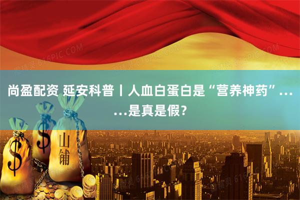 尚盈配资 延安科普丨人血白蛋白是“营养神药”……是真是假？