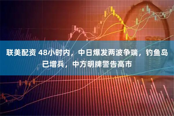 联美配资 48小时内，中日爆发两波争端，钓鱼岛已增兵，中方明牌警告高市