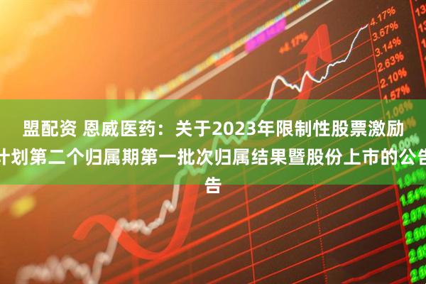 盟配资 恩威医药：关于2023年限制性股票激励计划第二个归属期第一批次归属结果暨股份上市的公告