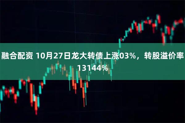 融合配资 10月27日龙大转债上涨03%，转股溢价率13144%