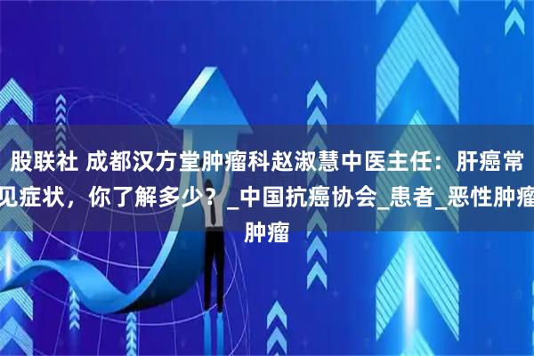 股联社 成都汉方堂肿瘤科赵淑慧中医主任：肝癌常见症状，你了解多少？_中国抗癌协会_患者_恶性肿瘤